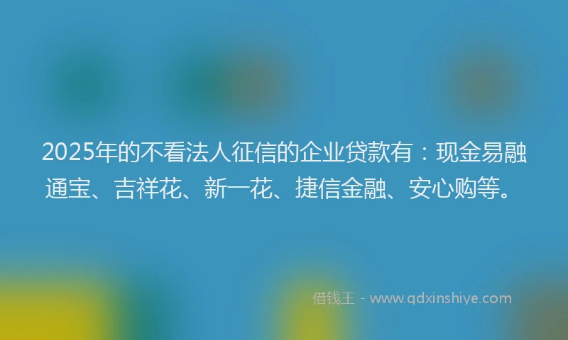 2025年的不看法人征信的企业贷款有：现金易融通宝、吉祥花、新一花、捷信金融、安心购等。