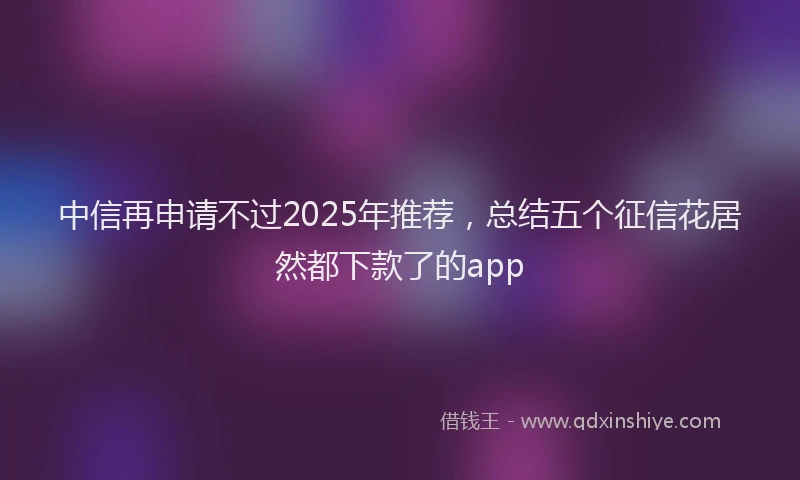 中信再申请不过2025年推荐，总结五个征信花居然都下款了的app