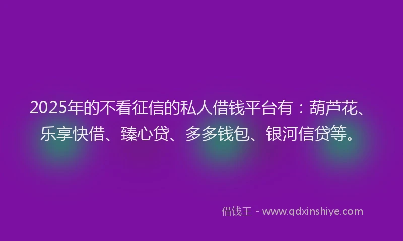 2025年的不看征信的私人借钱平台有:葫芦花、乐享快借、臻心贷、多多钱包、银河信贷等。