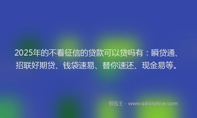 2025年的不看征信的贷款可以贷吗有：瞬贷通、招联好期贷、钱袋速易、替你速还、现金易等。