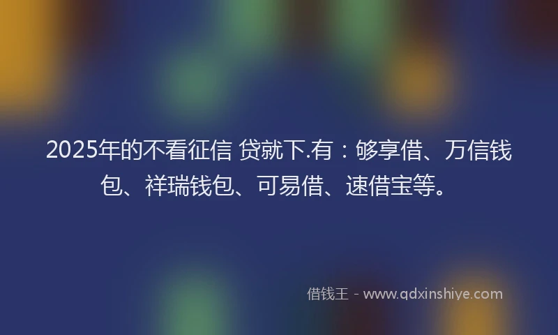 2025年的不看征信 贷就下.有：够享借、万信钱包、祥瑞钱包、可易借、速借宝等。