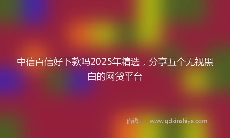 中信百信好下款吗2025年精选，分享五个无视黑白的网贷平台