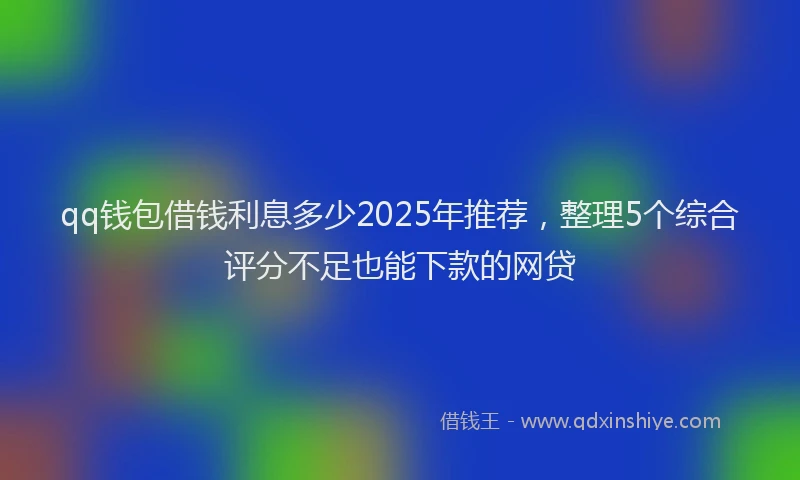 qq钱包借钱利息多少2025年推荐,整理5个综合评分不足也能下款的网贷