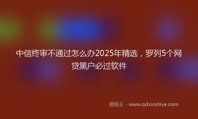 中信终审不通过怎么办2025年精选，罗列5个网贷黑户必过软件