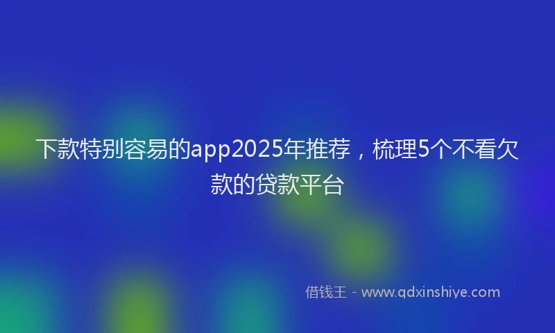 下款特别容易的app2025年推荐，梳理5个不看欠款的贷款平台