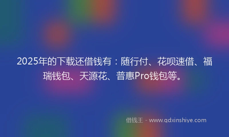 2025年的下载还借钱有：随行付、花呗速借、福瑞钱包、天源花、普惠Pro钱包等。