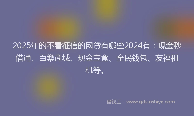 2025年的不看征信的网贷有哪些2024有:现金秒借通、百樂商城、现金宝盒、全民钱包、友福租机等。