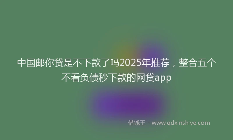 中国邮你贷是不下款了吗2025年推荐，整合五个不看负债秒下款的网贷app