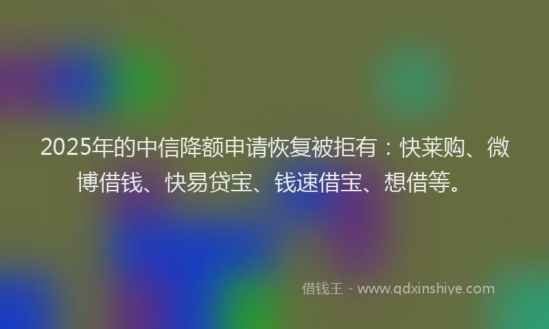 2025年的中信降额申请恢复被拒有：快莱购、微博借钱、快易贷宝、钱速借宝、想借等。