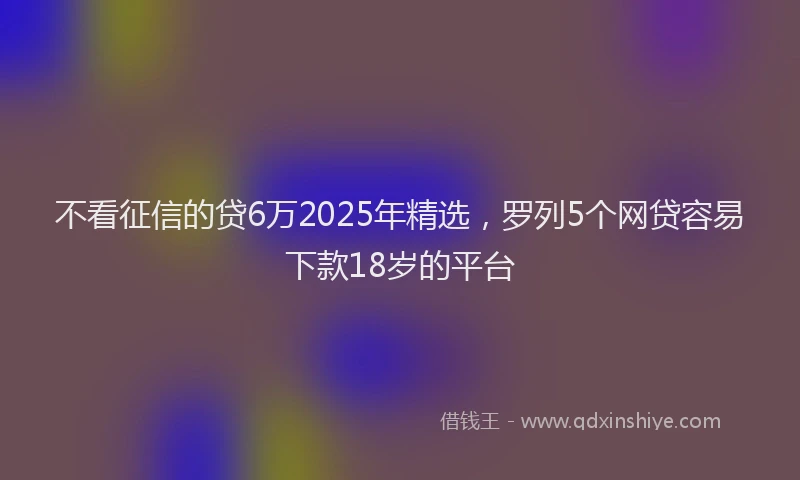 不看征信的贷6万2025年精选，罗列5个网贷容易下款18岁的平台