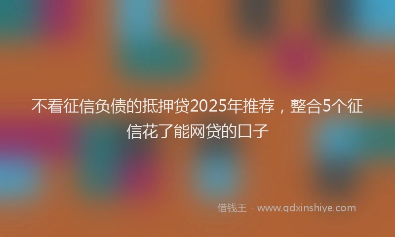 不看征信负债的抵押贷2025年推荐，整合5个征信花了能网贷的口子