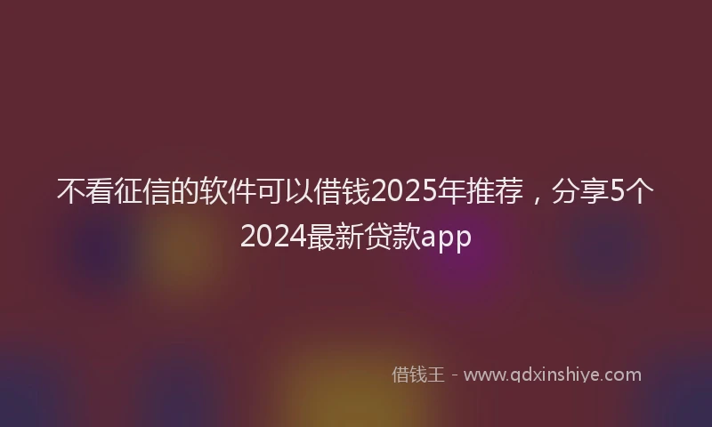 不看征信的软件可以借钱2025年推荐，分享5个2024最新贷款app