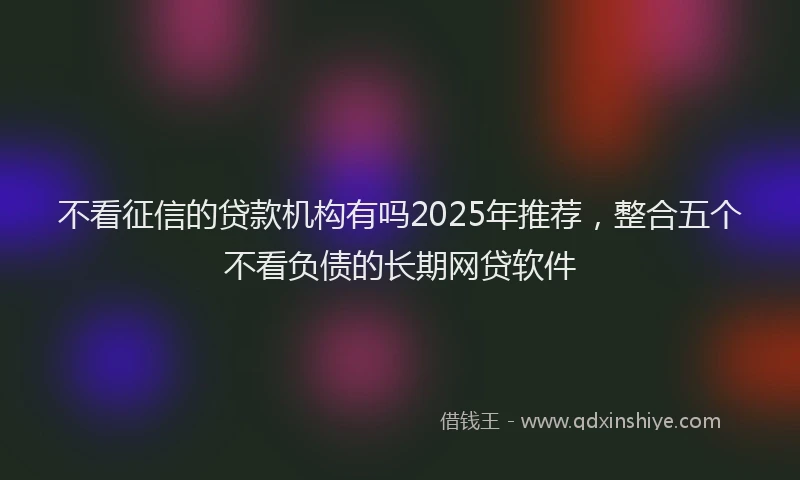 不看征信的贷款机构有吗2025年推荐,整合五个不看负债的长期网贷软件