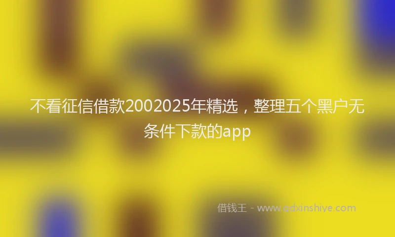 不看征信借款2002025年精选，整理五个黑户无条件下款的app