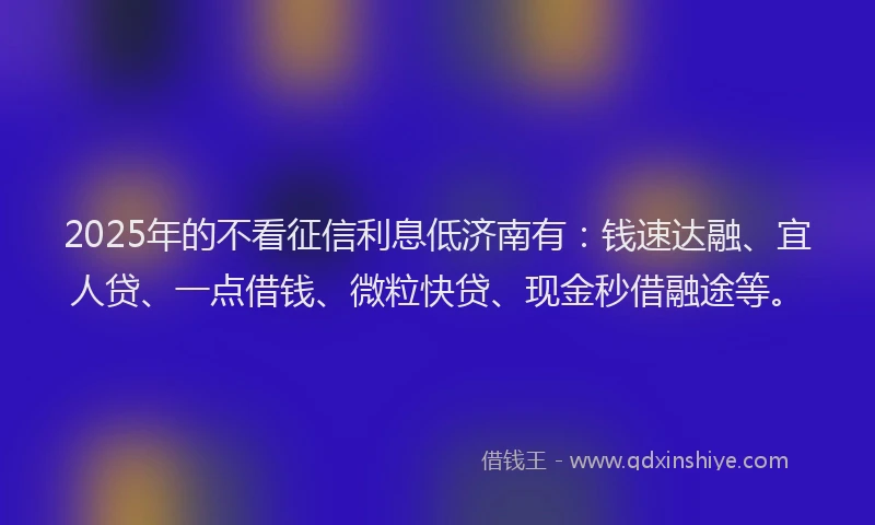 2025年的不看征信利息低济南有：钱速达融、宜人贷、一点借钱、微粒快贷、现金秒借融途等。