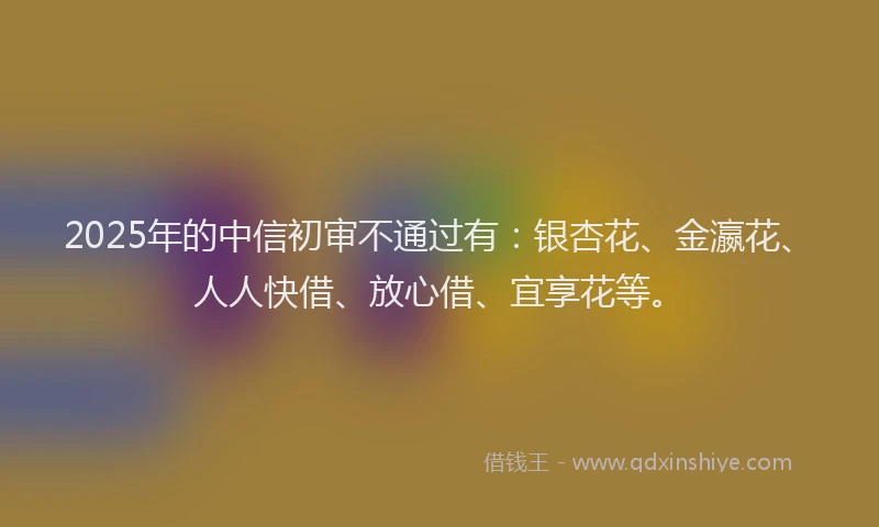 2025年的中信初审不通过有：银杏花、金瀛花、人人快借、放心借、宜享花等。