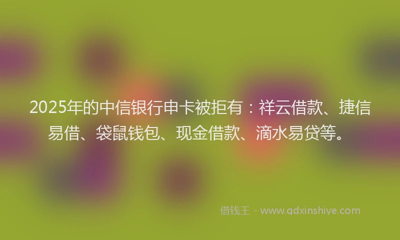 2025年的中信银行申卡被拒有：祥云借款、捷信易借、袋鼠钱包、现金借款、滴水易贷等。