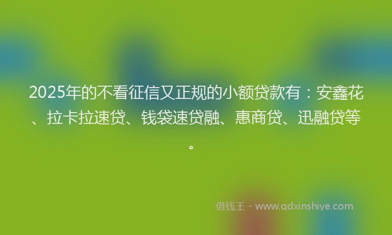 2025年的不看征信又正规的小额贷款有：安鑫花、拉卡拉速贷、钱袋速贷融、惠商贷、迅融贷等。