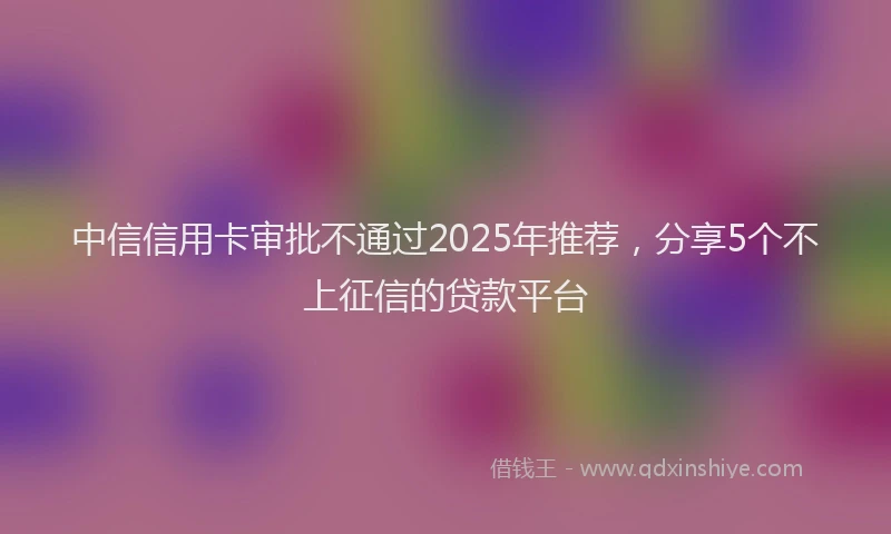中信信用卡审批不通过2025年推荐，分享5个不上征信的贷款平台