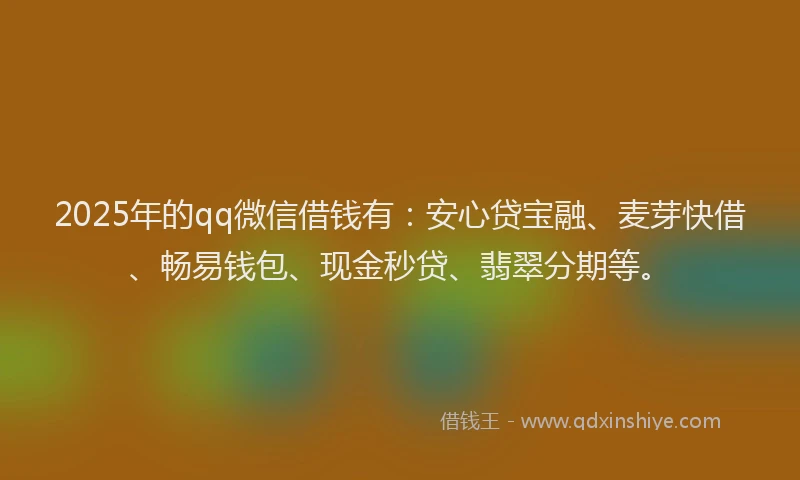 2025年的qq微信借钱有：安心贷宝融、麦芽快借、畅易钱包、现金秒贷、翡翠分期等。