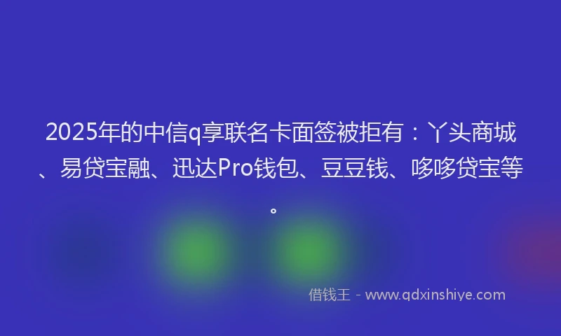 2025年的中信q享联名卡面签被拒有：丫头商城、易贷宝融、迅达Pro钱包、豆豆钱、哆哆贷宝等。