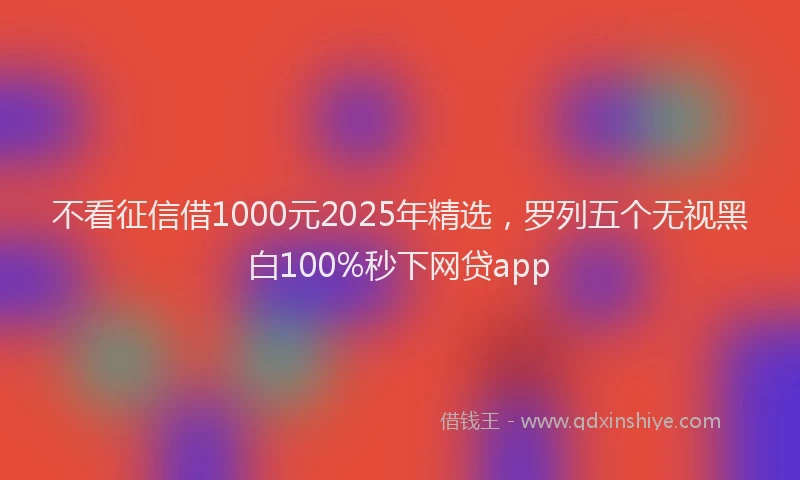不看征信借1000元2025年精选，罗列五个无视黑白100%秒下网贷app