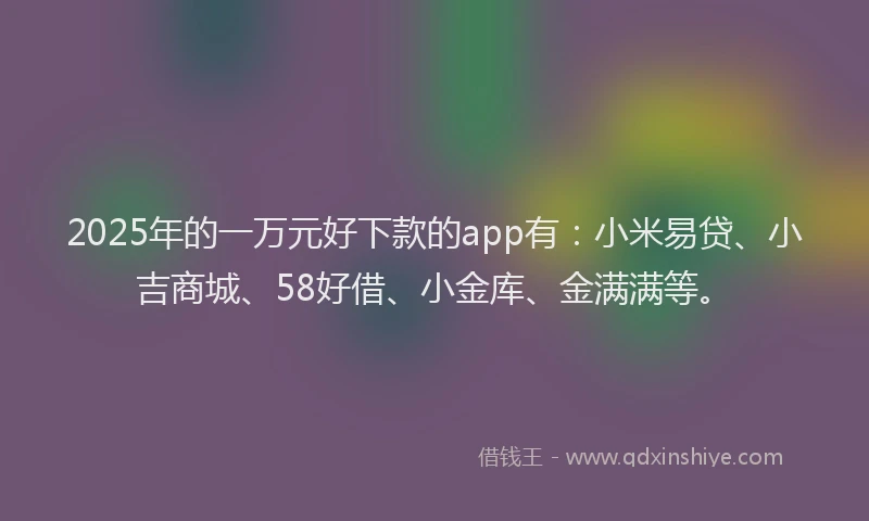 2025年的一万元好下款的app有：小米易贷、小吉商城、58好借、小金库、金满满等。