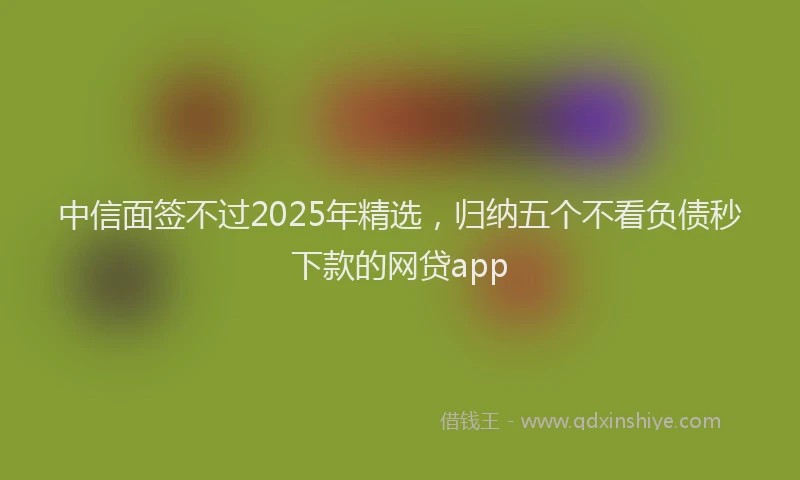 中信面签不过2025年精选，归纳五个不看负债秒下款的网贷app