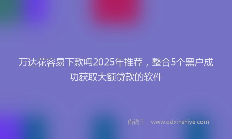 万达花容易下款吗2025年推荐，整合5个黑户成功获取大额贷款的软件