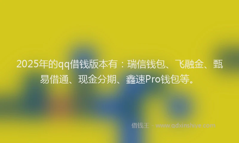 2025年的qq借钱版本有：瑞信钱包、飞融金、甄易借通、现金分期、鑫速Pro钱包等。