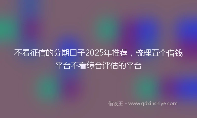 不看征信的分期口子2025年推荐，梳理五个借钱平台不看综合评估的平台