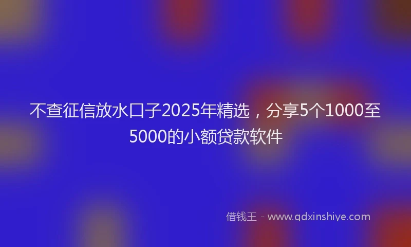 不查征信放水口子2025年精选，分享5个1000至5000的小额贷款软件