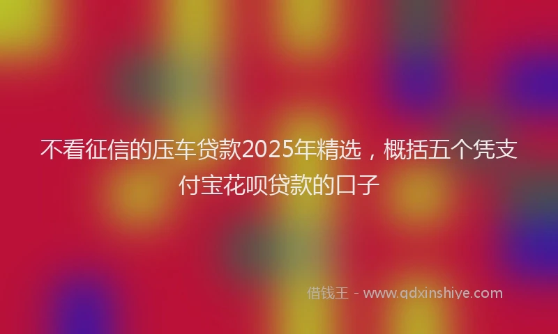 不看征信的压车贷款2025年精选，概括五个凭支付宝花呗贷款的口子