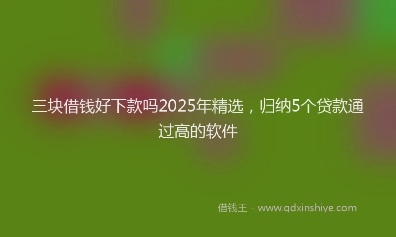 三块借钱好下款吗2025年精选，归纳5个贷款通过高的软件