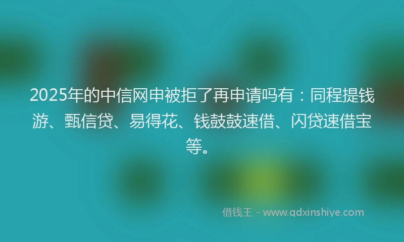 2025年的中信网申被拒了再申请吗有：同程提钱游、甄信贷、易得花、钱鼓鼓速借、闪贷速借宝等。