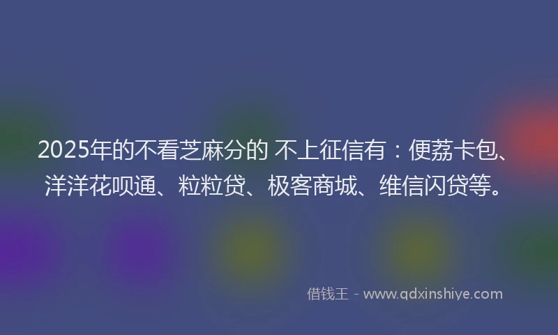 2025年的不看芝麻分的 不上征信有：便荔卡包、洋洋花呗通、粒粒贷、极客商城、维信闪贷等。