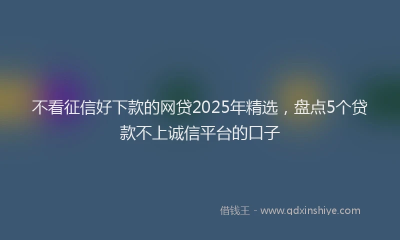 不看征信好下款的网贷2025年精选，盘点5个贷款不上诚信平台的口子