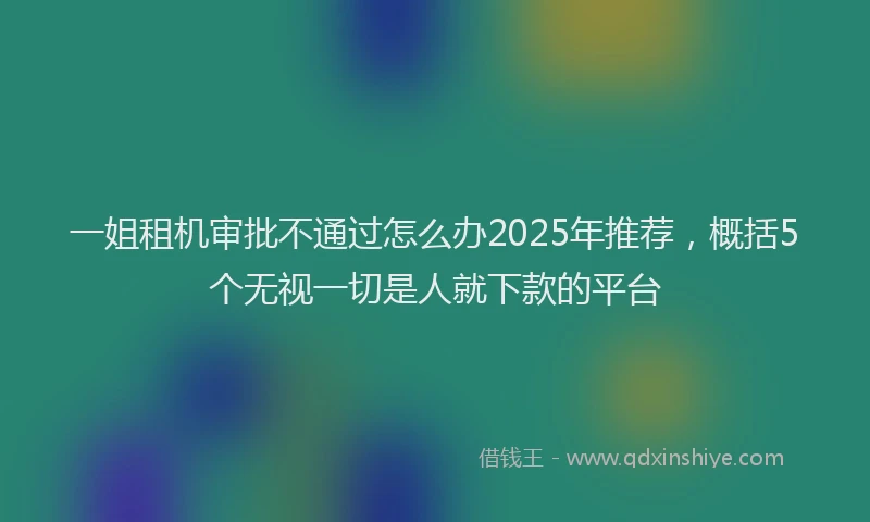 一姐租机审批不通过怎么办2025年推荐，概括5个无视一切是人就下款的平台