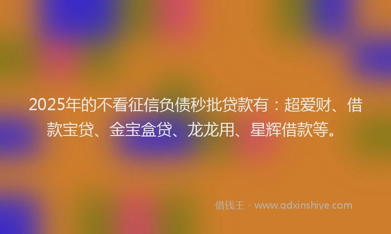 2025年的不看征信负债秒批贷款有：超爱财、借款宝贷、金宝盒贷、龙龙用、星辉借款等。