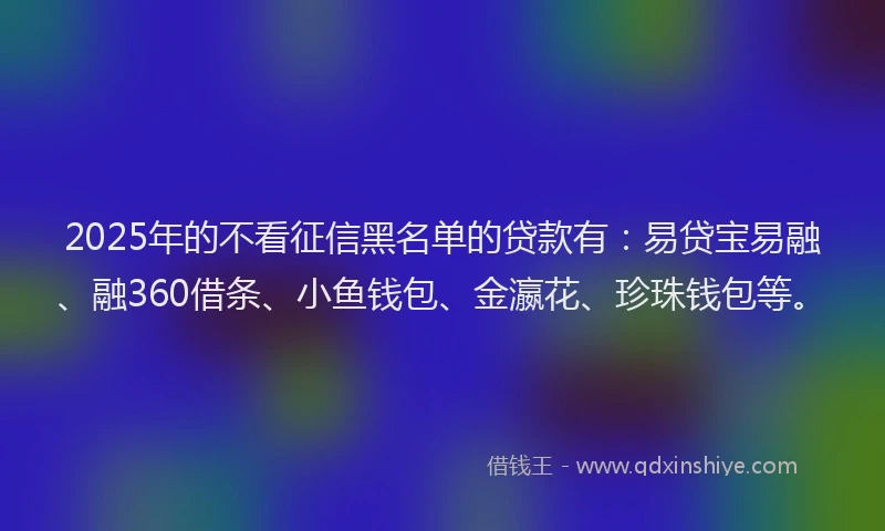 2025年的不看征信黑名单的贷款有：易贷宝易融、融360借条、小鱼钱包、金瀛花、珍珠钱包等。