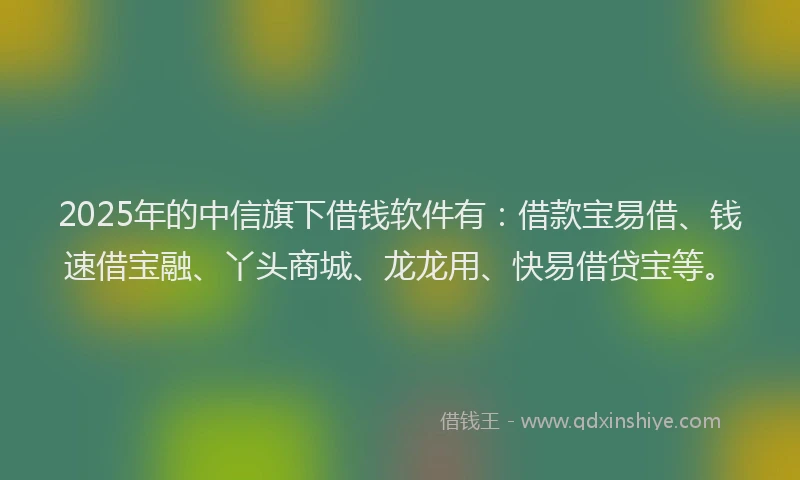 2025年的中信旗下借钱软件有：借款宝易借、钱速借宝融、丫头商城、龙龙用、快易借贷宝等。