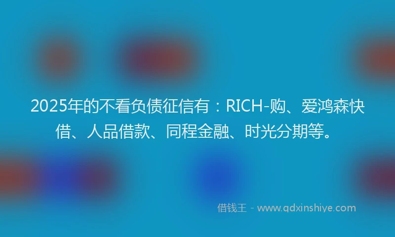 2025年的不看负债征信有：RICH-购、爱鸿森快借、人品借款、同程金融、时光分期等。