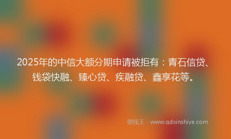 2025年的中信大额分期申请被拒有：青石信贷、钱袋快融、臻心贷、疾融贷、鑫享花等。