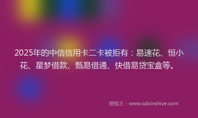 2025年的中信信用卡二卡被拒有：易速花、恒小花、星梦借款、甄易借通、快借易贷宝盒等。