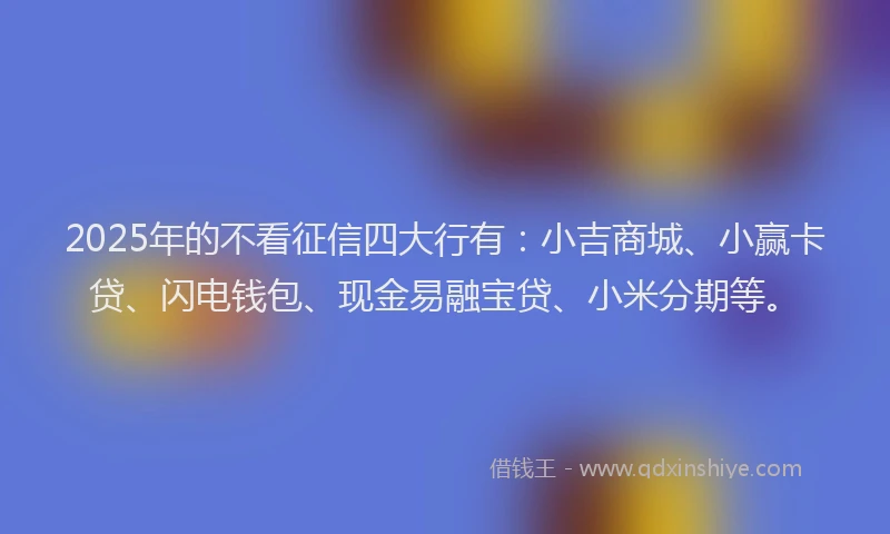 2025年的不看征信四大行有：小吉商城、小赢卡贷、闪电钱包、现金易融宝贷、小米分期等。