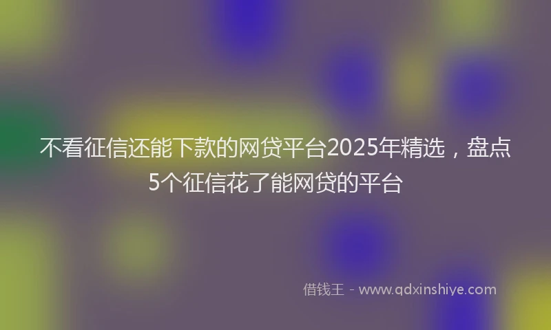 不看征信还能下款的网贷平台2025年精选，盘点5个征信花了能网贷的平台
