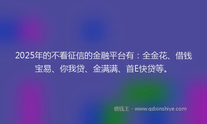 2025年的不看征信的金融平台有：全金花、借钱宝易、你我贷、金满满、首E快贷等。