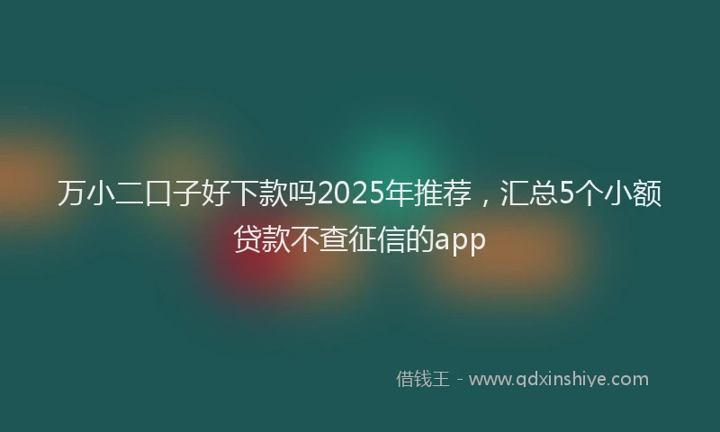 万小二口子好下款吗2025年推荐，汇总5个小额贷款不查征信的app