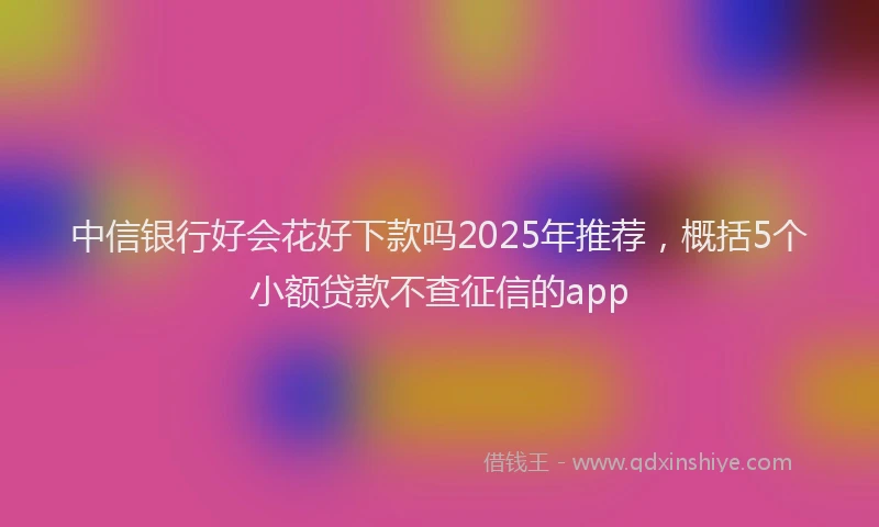 中信银行好会花好下款吗2025年推荐，概括5个小额贷款不查征信的app