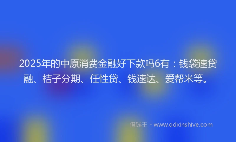 2025年的中原消费金融好下款吗6有：钱袋速贷融、桔子分期、任性贷、钱速达、爱帮米等。